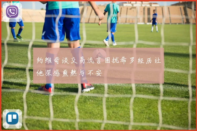 约维奇谈交易流言困扰希罗经历让他深感煎熬与不安