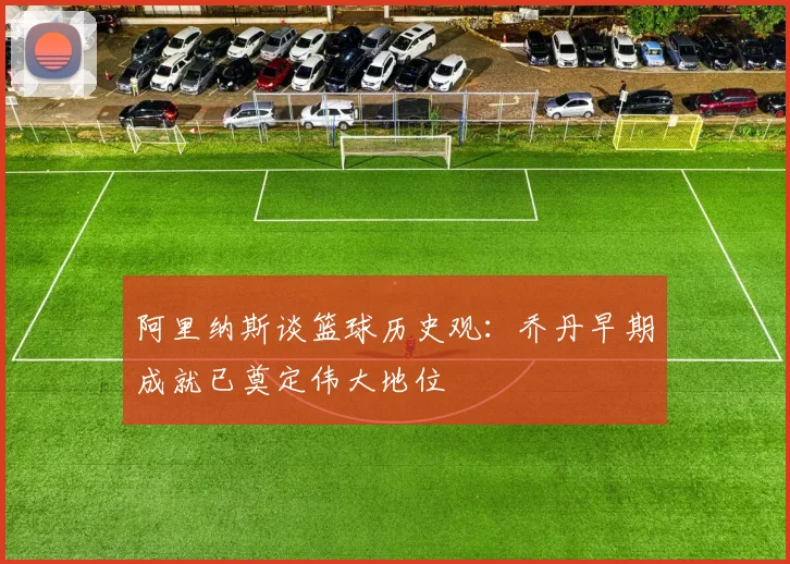 阿里纳斯谈篮球历史观：乔丹早期成就已奠定伟大地位