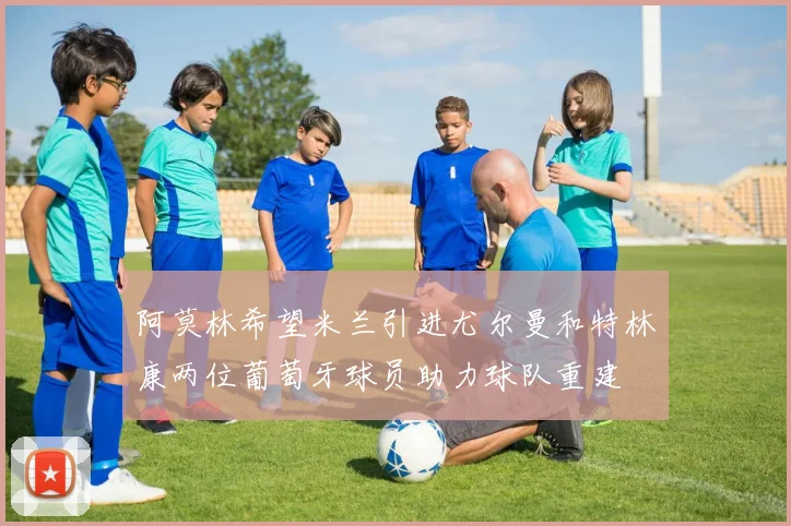 阿莫林希望米兰引进尤尔曼和特林康两位葡萄牙球员助力球队重建