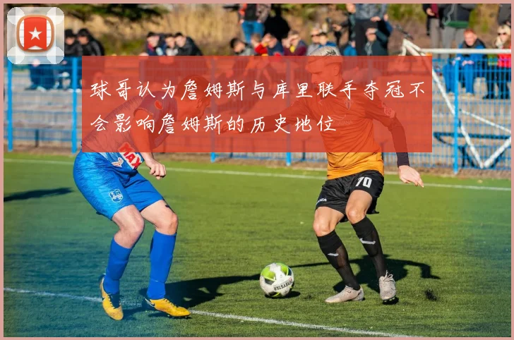 球哥认为詹姆斯与库里联手夺冠不会影响詹姆斯的历史地位