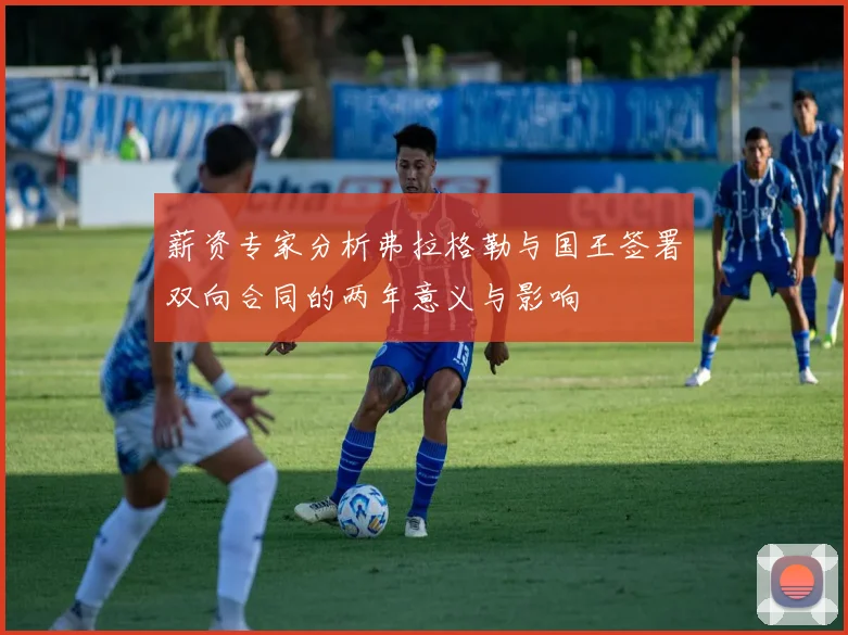 薪资专家分析弗拉格勒与国王签署双向合同的两年意义与影响