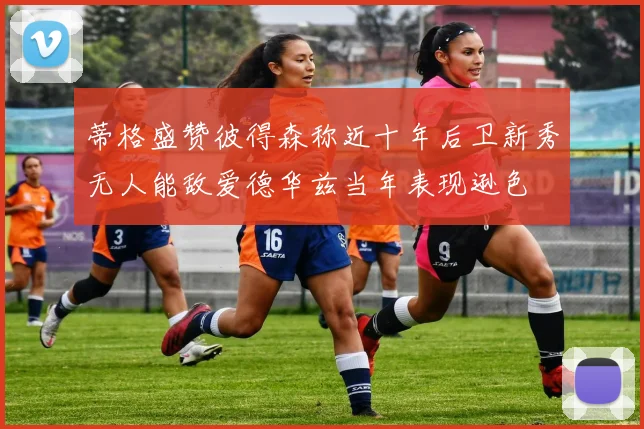 蒂格盛赞彼得森称近十年后卫新秀无人能敌爱德华兹当年表现逊色