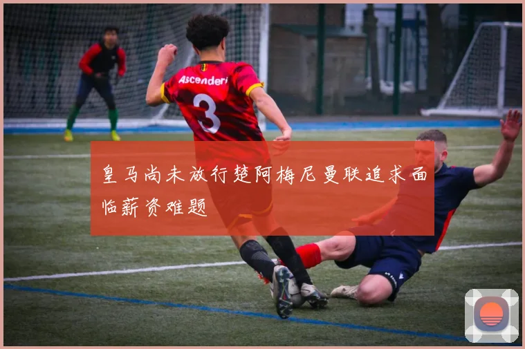 皇马尚未放行楚阿梅尼曼联追求面临薪资难题