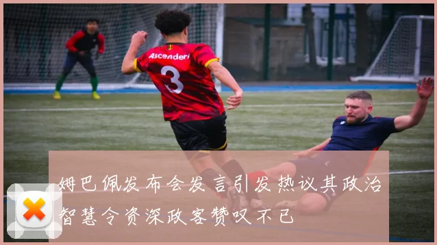 姆巴佩发布会发言引发热议其政治智慧令资深政客赞叹不已