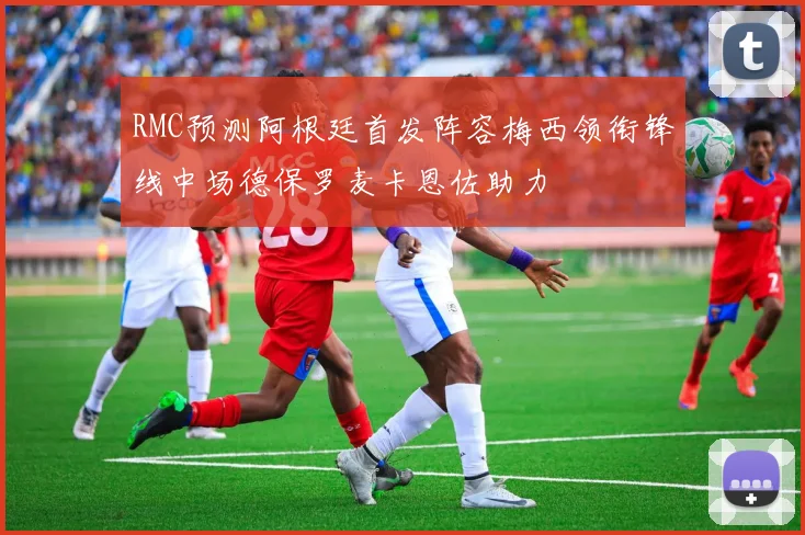 RMC预测阿根廷首发阵容梅西领衔锋线中场德保罗麦卡恩佐助力