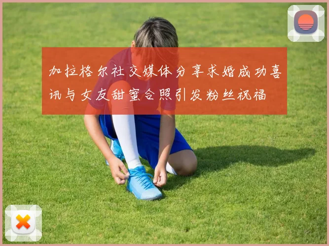 加拉格尔社交媒体分享求婚成功喜讯与女友甜蜜合照引发粉丝祝福