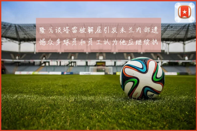 隆戈谈塔雷被解雇引发米兰内部遗憾众多球员和员工认为他应继续执教