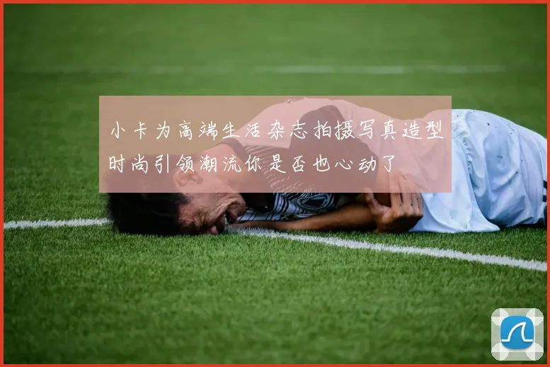小卡为高端生活杂志拍摄写真造型时尚引领潮流你是否也心动了