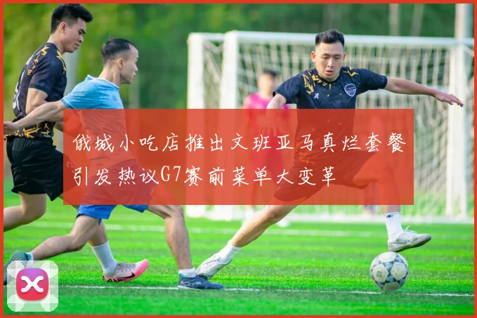 俄城小吃店推出文班亚马真烂套餐引发热议G7赛前菜单大变革