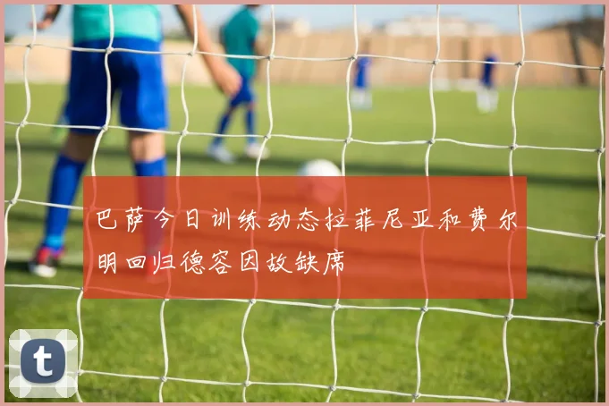 巴萨今日训练动态拉菲尼亚和费尔明回归德容因故缺席