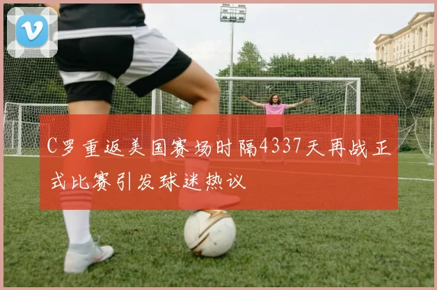 C罗重返美国赛场时隔4337天再战正式比赛引发球迷热议