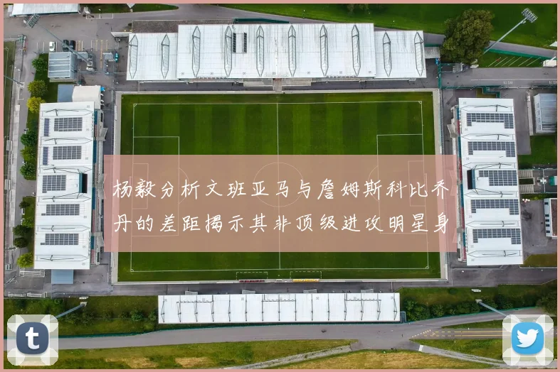 杨毅分析文班亚马与詹姆斯科比乔丹的差距揭示其非顶级进攻明星身份