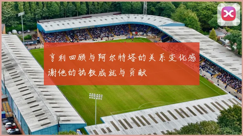 亨利回顾与阿尔特塔的关系变化感谢他的执教成就与贡献