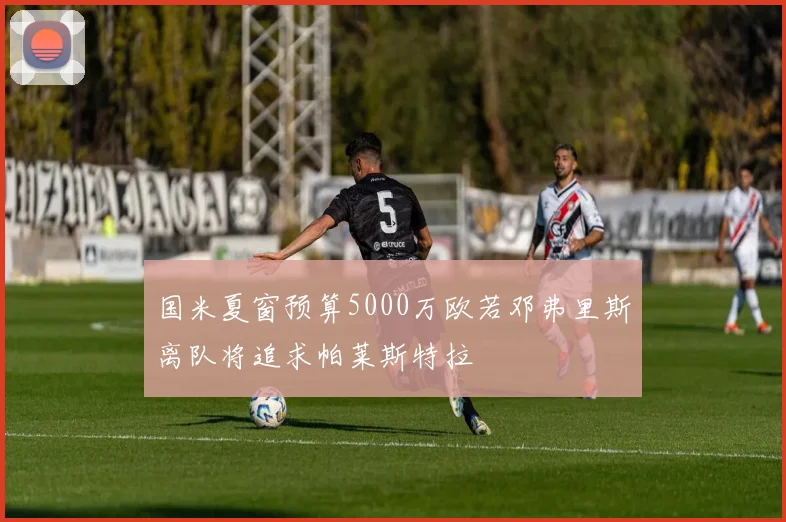 国米夏窗预算5000万欧若邓弗里斯离队将追求帕莱斯特拉