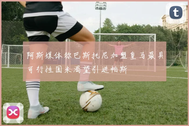 阿斯媒体称巴斯托尼加盟皇马最具可行性国米渴望引进帕斯