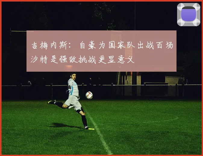 吉梅内斯：自豪为国家队出战百场沙特是强敌挑战更显意义