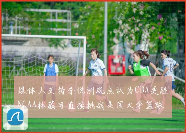 媒体人支持李悦洲观点认为CBA更胜NCAA林葳可直接挑战美国大学篮球