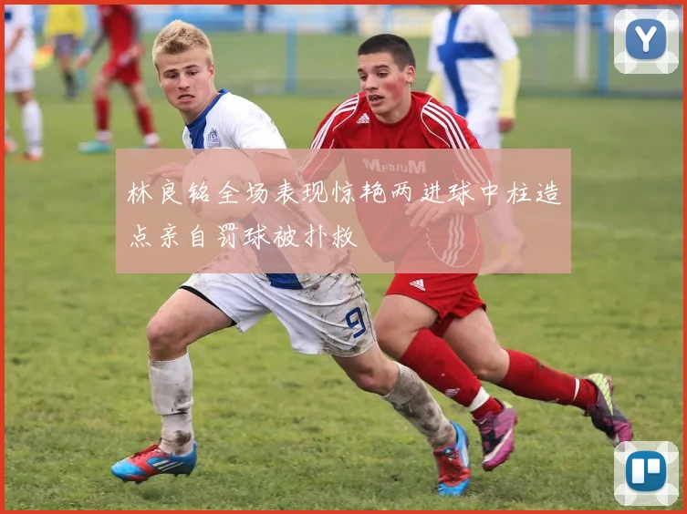 林良铭全场表现惊艳两进球中柱造点亲自罚球被扑救