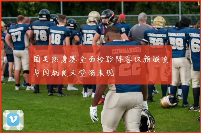 国足热身赛全面检验阵容仅颜骏凌与闫炳良未登场表现