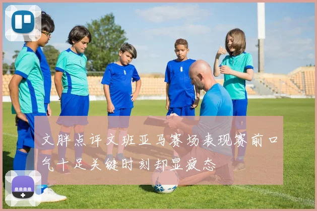 文胖点评文班亚马赛场表现赛前口气十足关键时刻却显疲态