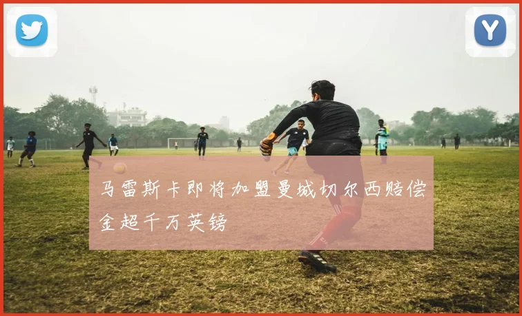 马雷斯卡即将加盟曼城切尔西赔偿金超千万英镑